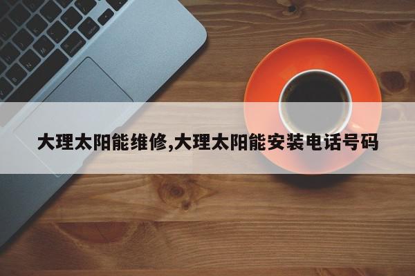 大理太阳能维修,大理太阳能安装电话号码