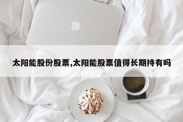 太阳能股份股票,太阳能股票值得长期持有吗