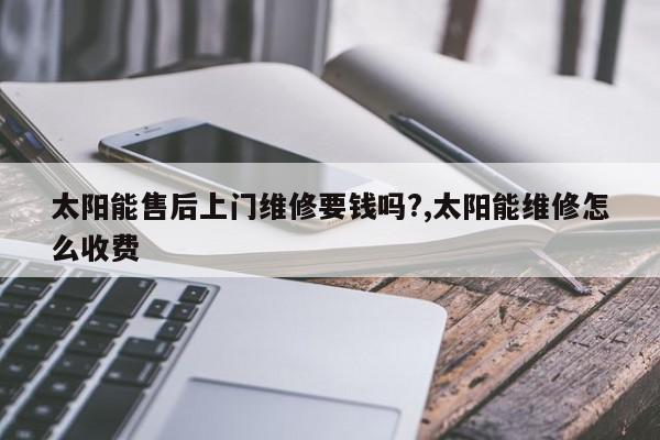 太阳能售后上门维修要钱吗?,太阳能维修怎么收费